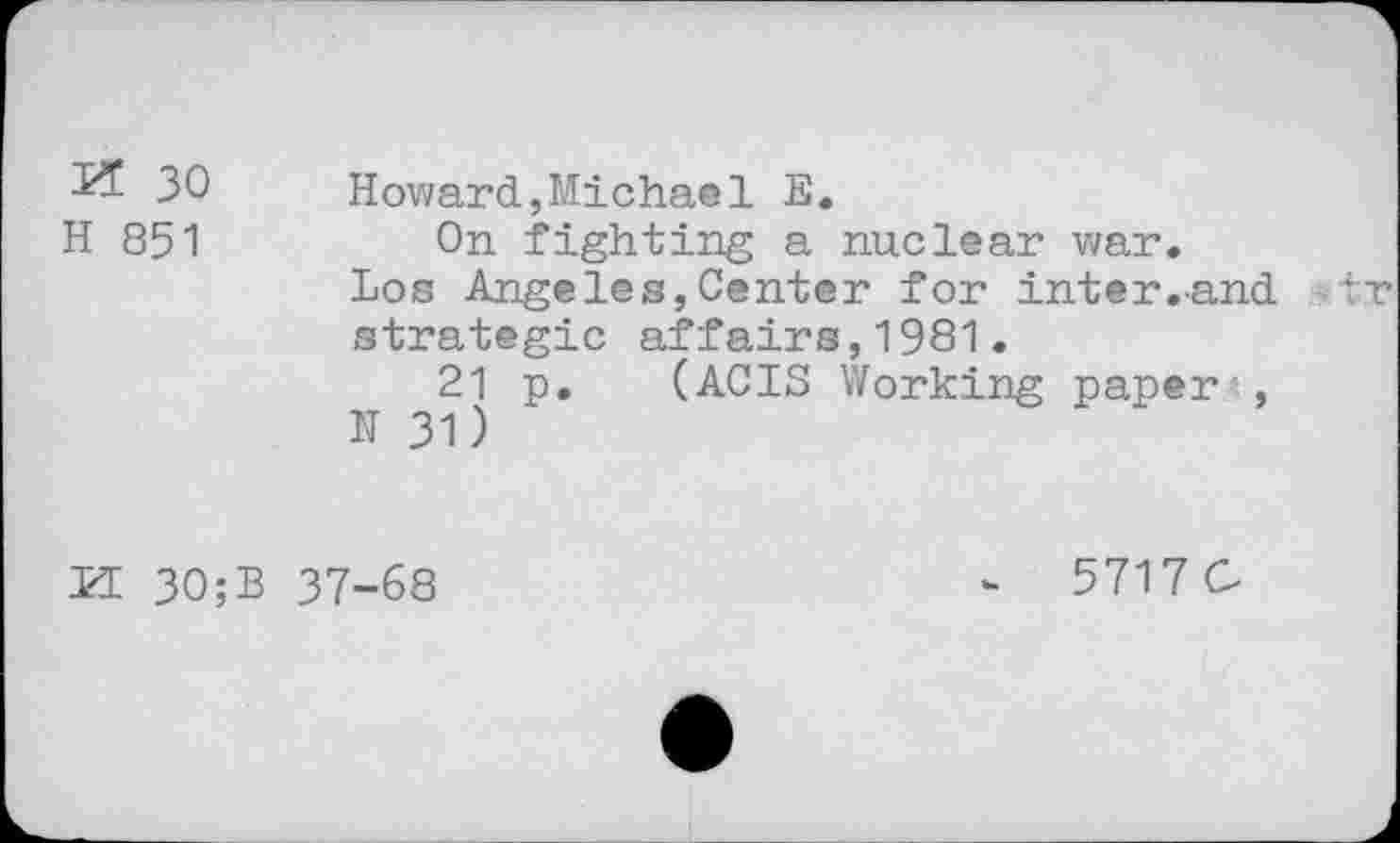 ﻿L5 30 Howard,Michael E.
H 851	On fighting a nuclear war.
Los Angeles,Center for inter.-and ■tv strategic affairs,1981.
21 p. (ACIS Working paper*,
N 31)
LI 30;B 37-68
5717 C